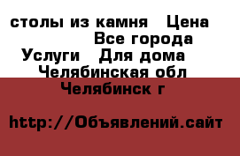 столы из камня › Цена ­ 55 000 - Все города Услуги » Для дома   . Челябинская обл.,Челябинск г.